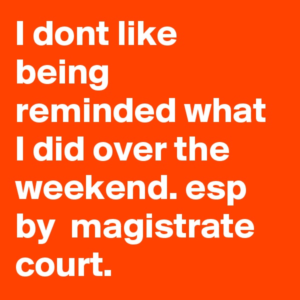 I dont like being reminded what I did over the weekend. esp by  magistrate court. 