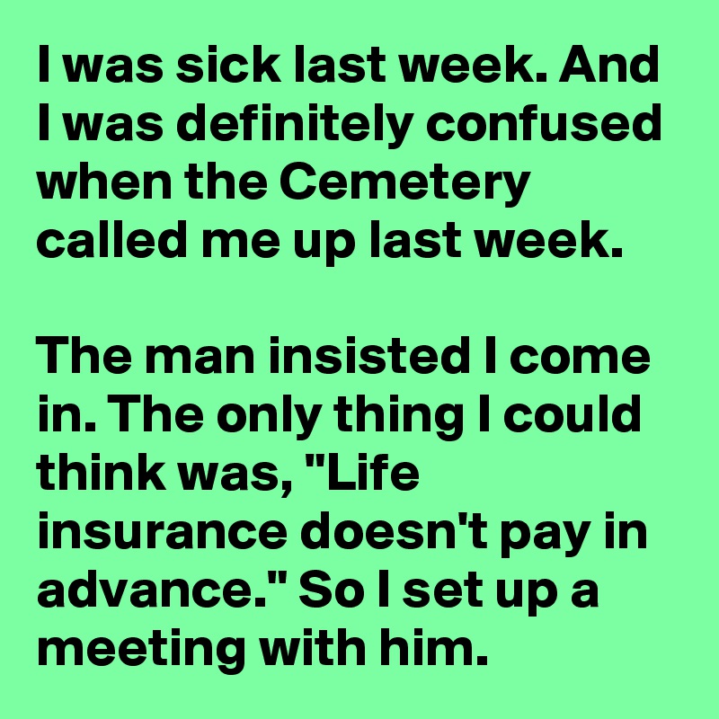 I was sick last week. And I was definitely confused when the Cemetery called me up last week.

The man insisted I come in. The only thing I could think was, "Life insurance doesn't pay in advance." So I set up a meeting with him.