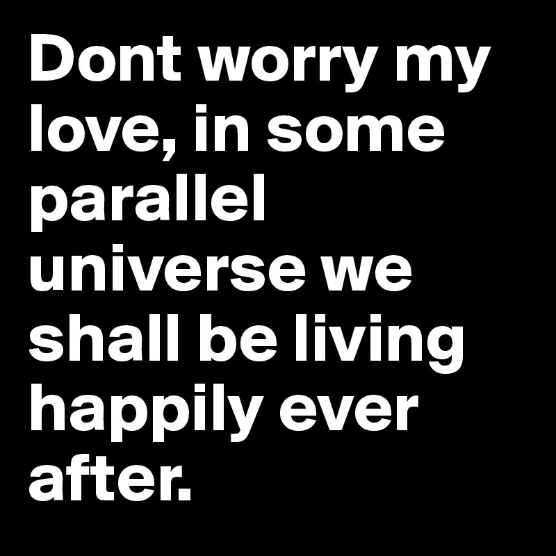 Dont worry my love, in some parallel universe we shall be living happily ever after.