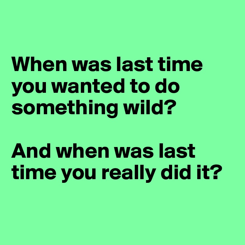 

When was last time you wanted to do something wild?

And when was last time you really did it?

