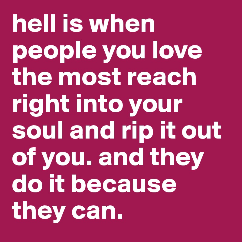 hell is when people you love the most reach right into your soul and rip it out of you. and they do it because they can.