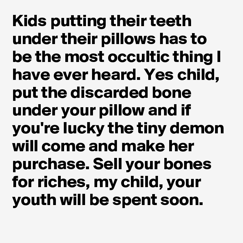 Kids putting their teeth under their pillows has to be the most occultic thing I have ever heard. Yes child,  put the discarded bone under your pillow and if you're lucky the tiny demon will come and make her purchase. Sell your bones for riches, my child, your youth will be spent soon.