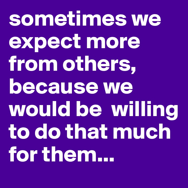 sometimes we expect more from others, because we would be  willing to do that much for them...
