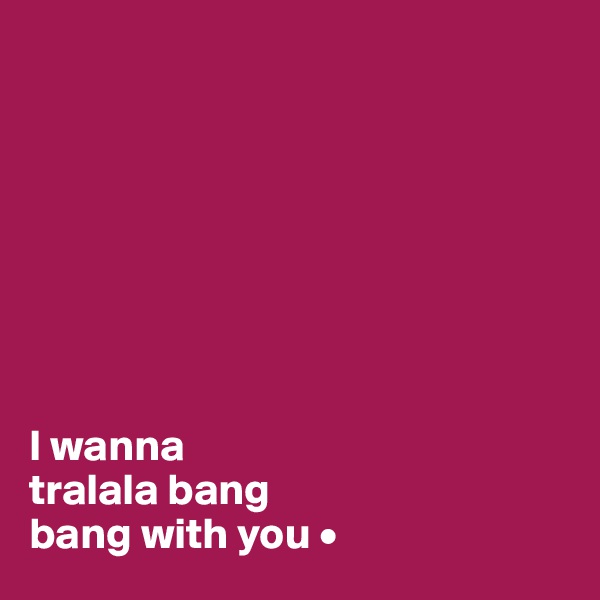 








I wanna
tralala bang
bang with you •