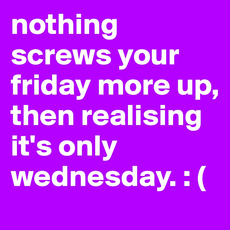 nothing screws your friday more up, then realising it's only wednesday. : (