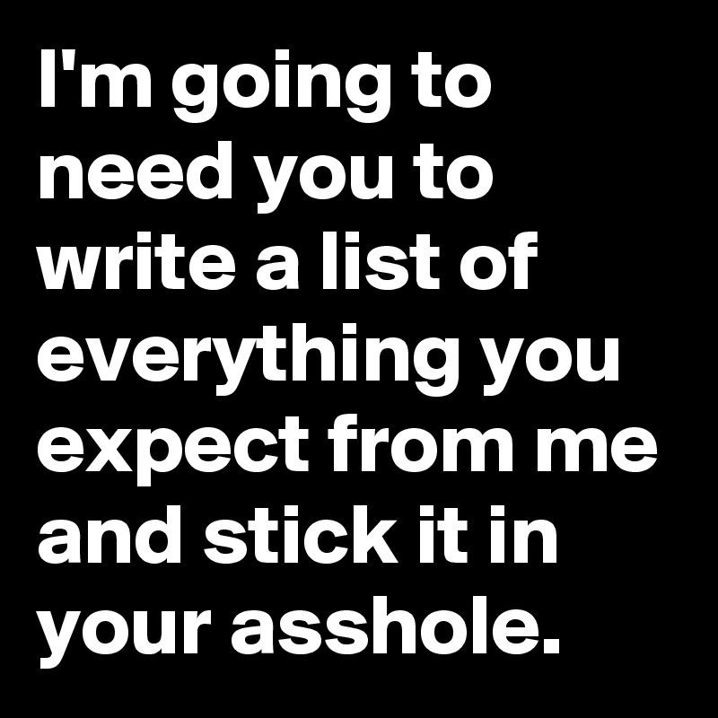 I'm going to need you to write a list of everything you expect from me and stick it in your asshole.