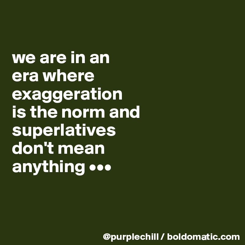 

we are in an 
era where 
exaggeration 
is the norm and superlatives 
don't mean 
anything •••


