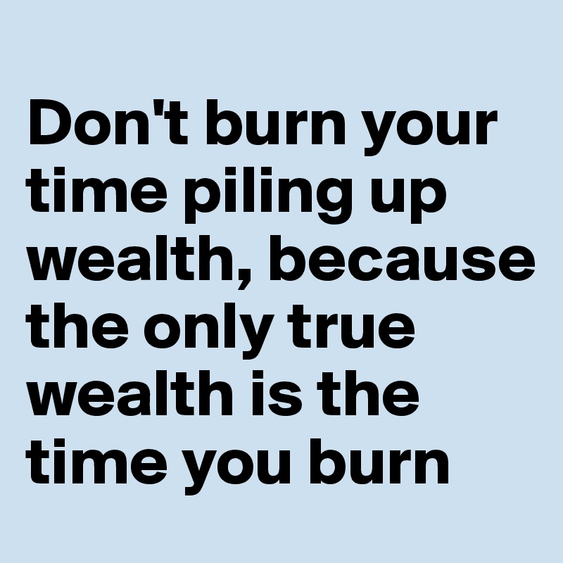
Don't burn your time piling up wealth, because the only true wealth is the time you burn