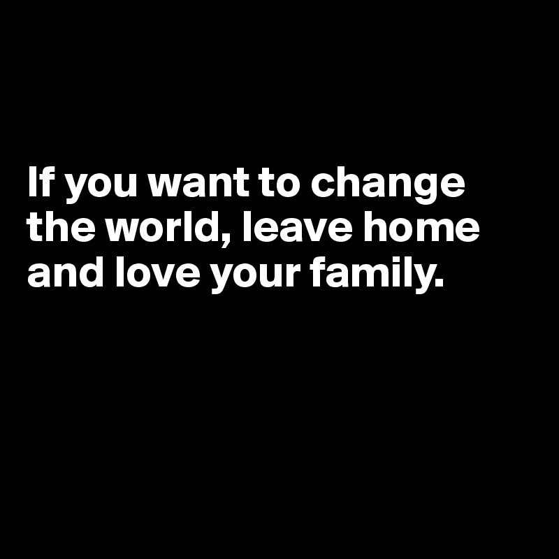     


If you want to change the world, leave home and love your family.




