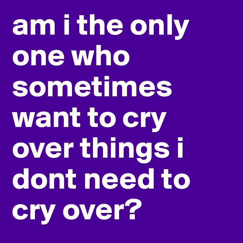 am i the only one who sometimes want to cry over things i dont need to cry over? 