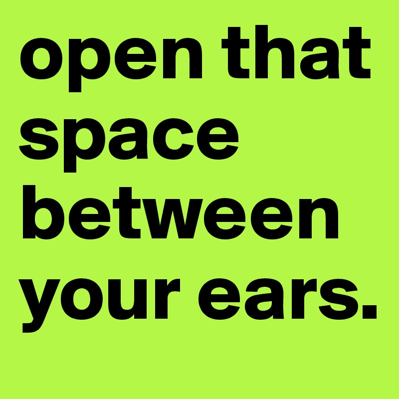 open that space between your ears.
