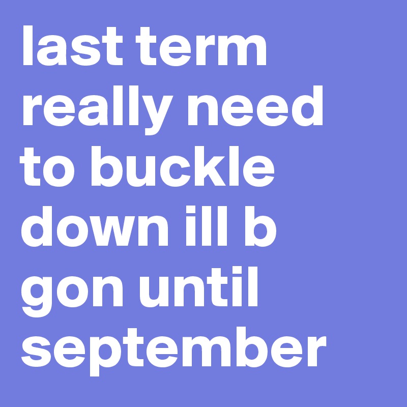 last term really need to buckle down ill b gon until september