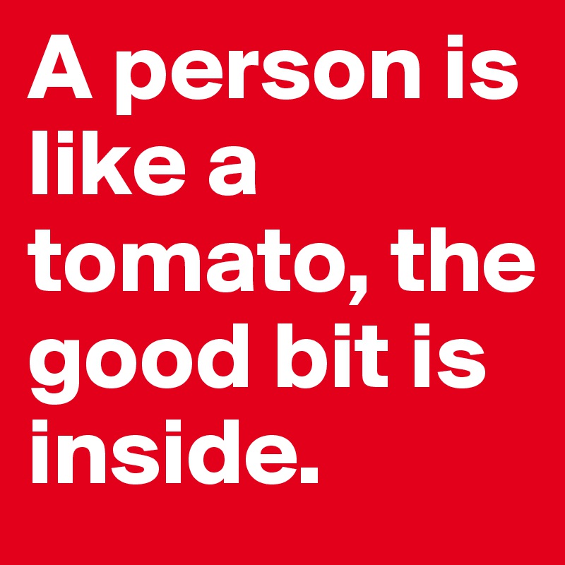A person is like a tomato, the good bit is inside.