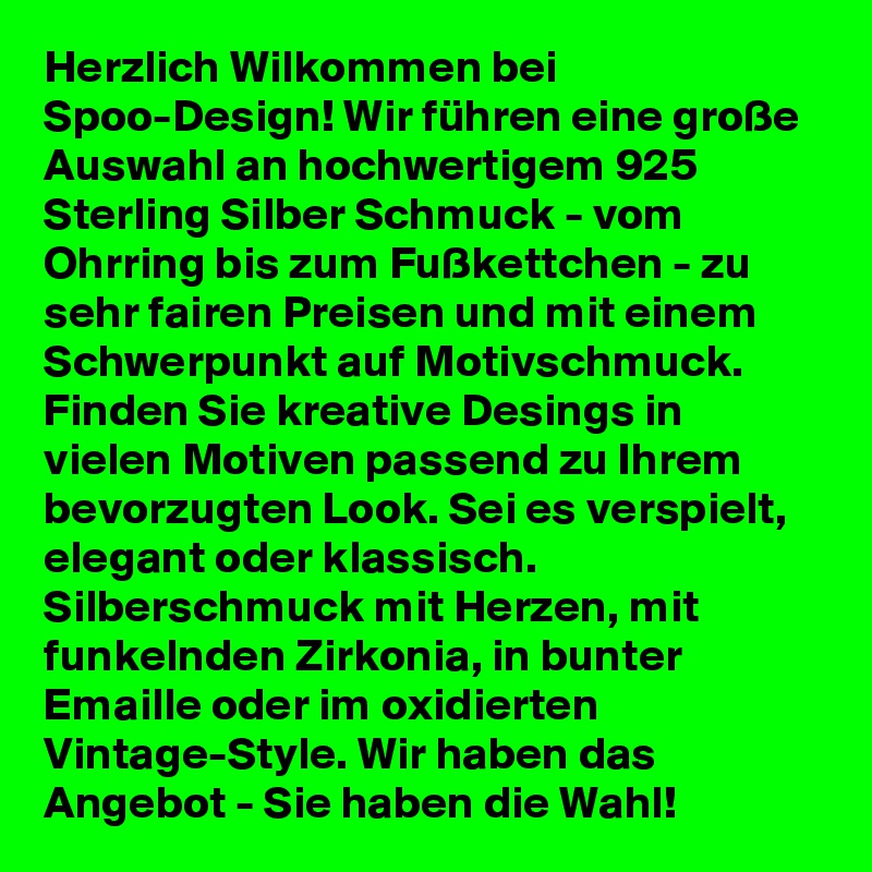 Herzlich Wilkommen bei Spoo-Design! Wir führen eine große Auswahl an hochwertigem 925 Sterling Silber Schmuck - vom Ohrring bis zum Fußkettchen - zu sehr fairen Preisen und mit einem Schwerpunkt auf Motivschmuck. Finden Sie kreative Desings in vielen Motiven passend zu Ihrem bevorzugten Look. Sei es verspielt, elegant oder klassisch. Silberschmuck mit Herzen, mit funkelnden Zirkonia, in bunter Emaille oder im oxidierten Vintage-Style. Wir haben das Angebot - Sie haben die Wahl!