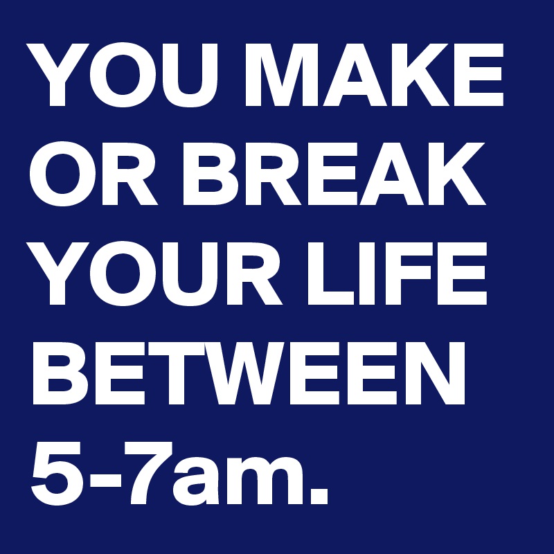 YOU MAKE OR BREAK YOUR LIFE BETWEEN 5-7am.