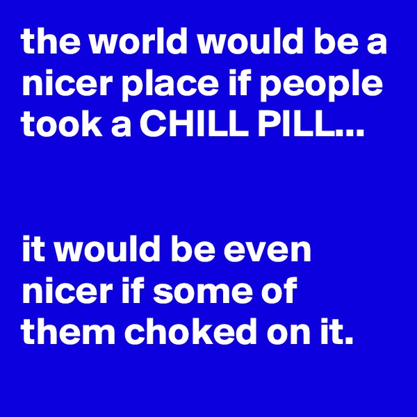 the world would be a nicer place if people took a CHILL PILL...


it would be even nicer if some of them choked on it.