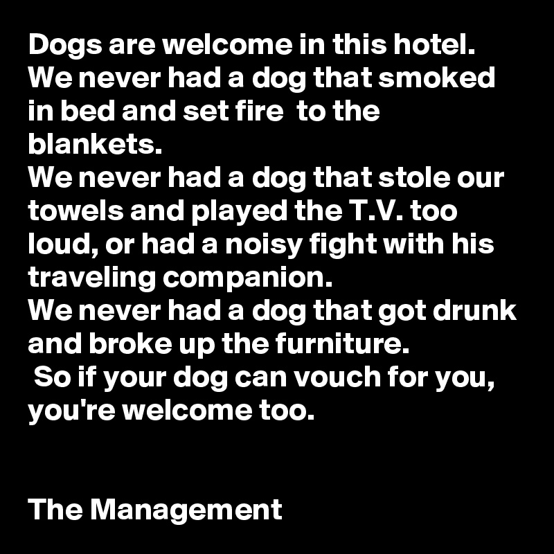 Dogs are welcome in this hotel. 
We never had a dog that smoked in bed and set fire  to the blankets. 
We never had a dog that stole our towels and played the T.V. too loud, or had a noisy fight with his traveling companion. 
We never had a dog that got drunk and broke up the furniture.
 So if your dog can vouch for you, you're welcome too.


The Management 