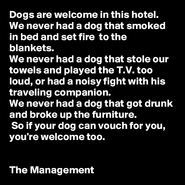 Dogs are welcome in this hotel. 
We never had a dog that smoked in bed and set fire  to the blankets. 
We never had a dog that stole our towels and played the T.V. too loud, or had a noisy fight with his traveling companion. 
We never had a dog that got drunk and broke up the furniture.
 So if your dog can vouch for you, you're welcome too.


The Management 