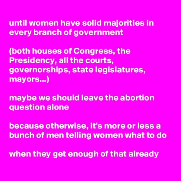 
until women have solid majorities in every branch of government 

(both houses of Congress, the Presidency, all the courts, governorships, state legislatures, mayors...)

maybe we should leave the abortion question alone

because otherwise, it's more or less a bunch of men telling women what to do

when they get enough of that already