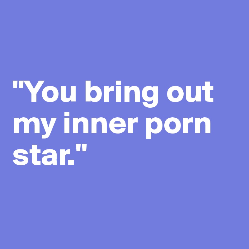 

"You bring out my inner porn star."

