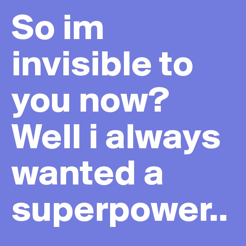 So im invisible to you now? Well i always wanted a superpower..