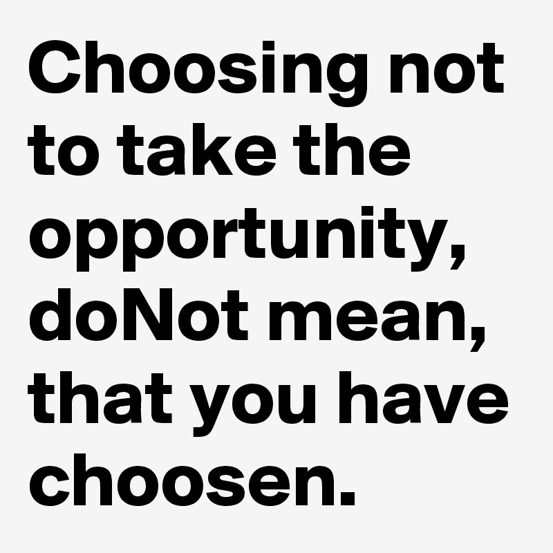 Choosing not to take the opportunity, doNot mean, that you have choosen.