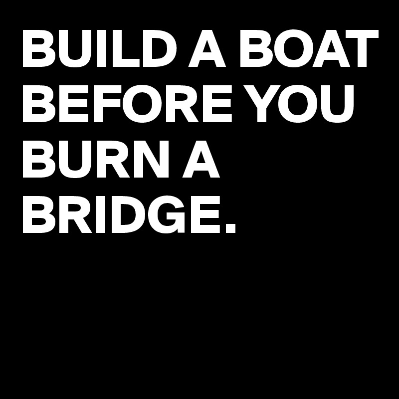 BUILD A BOAT BEFORE YOU BURN A BRIDGE. 

