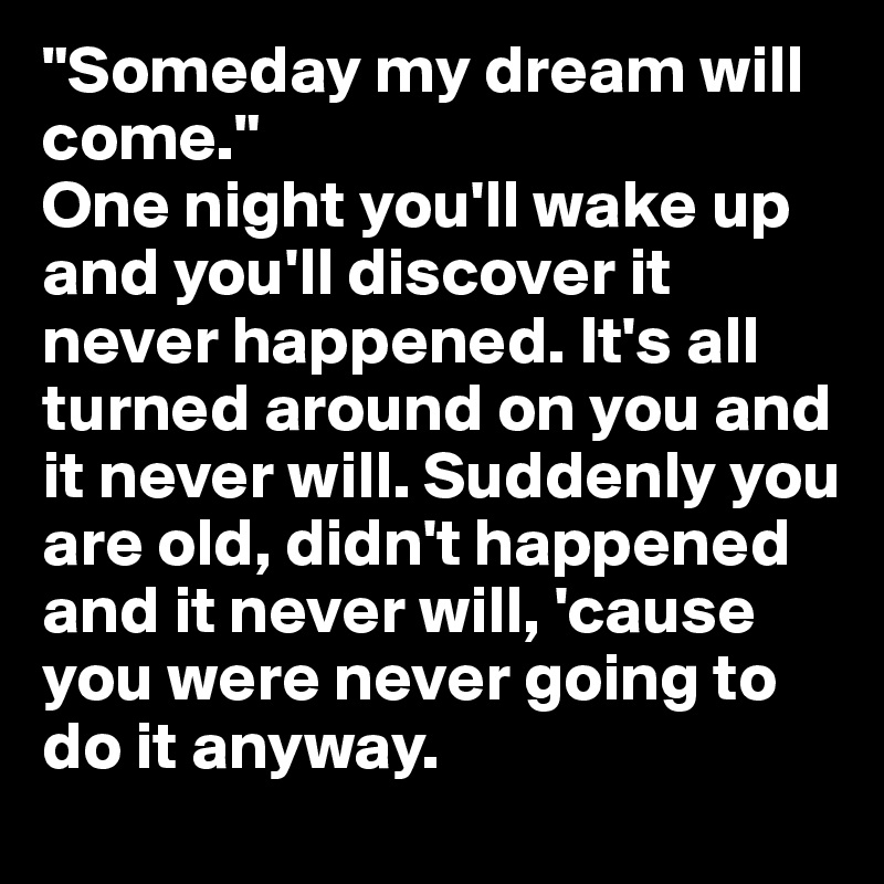 "Someday my dream will come." 
One night you'll wake up and you'll discover it never happened. It's all turned around on you and it never will. Suddenly you are old, didn't happened and it never will, 'cause you were never going to do it anyway.