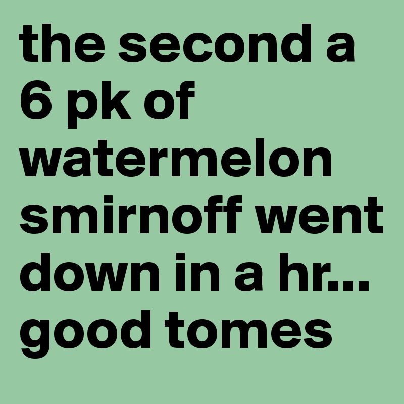 the second a 6 pk of watermelon smirnoff went down in a hr... good tomes 