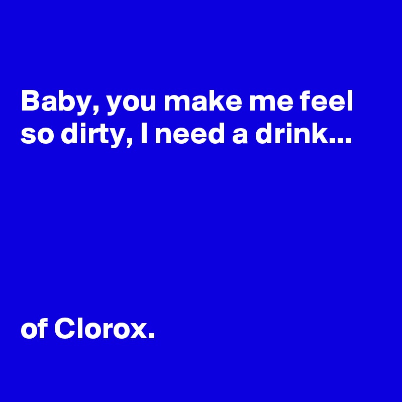 

Baby, you make me feel so dirty, I need a drink...





of Clorox.
