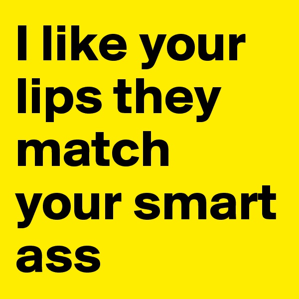 I like your lips they match your smart ass