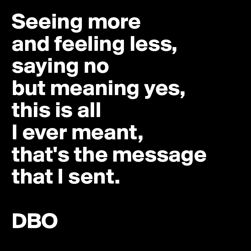 Seeing more
and feeling less,
saying no
but meaning yes,
this is all
I ever meant,
that's the message that I sent.

DBO