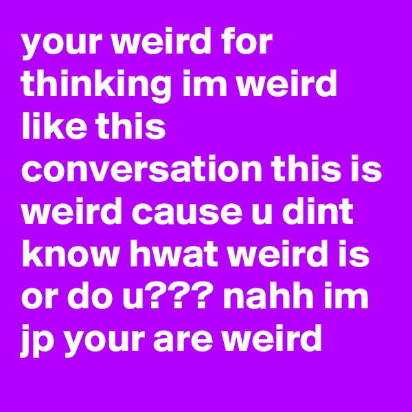 your weird for thinking im weird like this conversation this is weird cause u dint know hwat weird is or do u??? nahh im jp your are weird