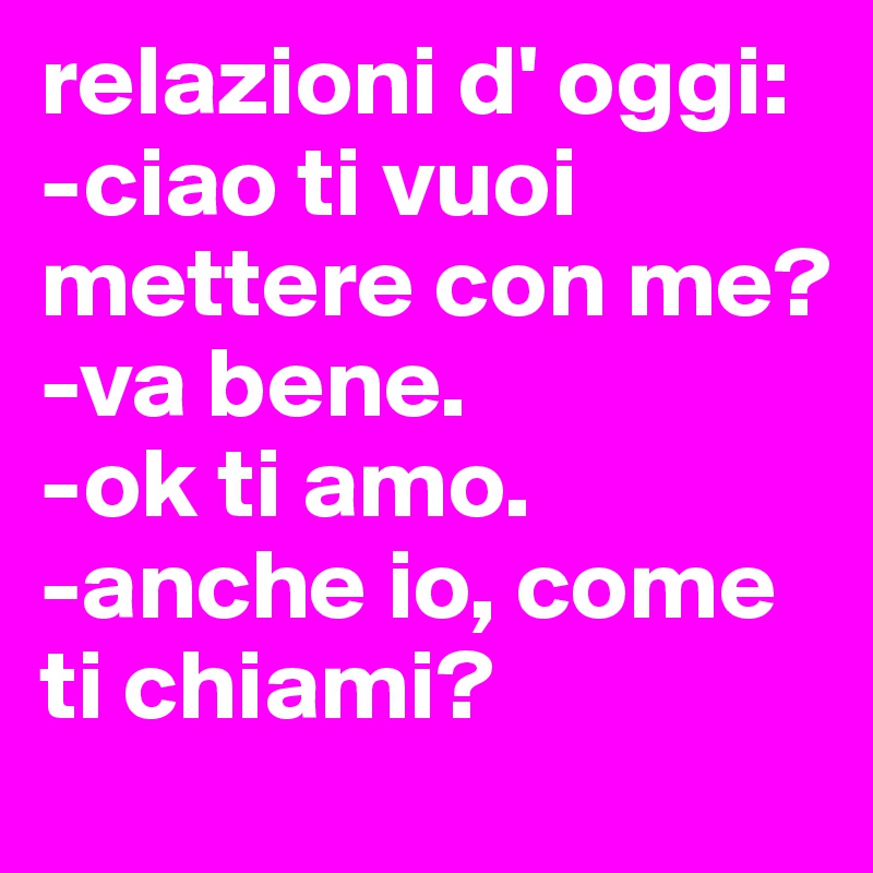 relazioni d' oggi:
-ciao ti vuoi mettere con me?
-va bene.
-ok ti amo.
-anche io, come ti chiami?