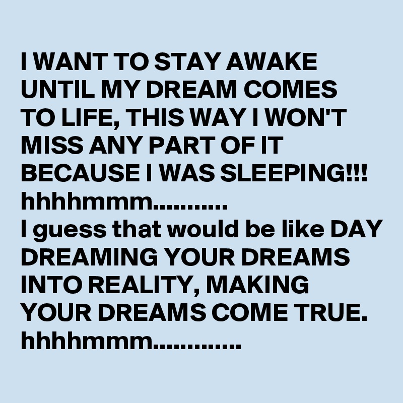 
I WANT TO STAY AWAKE UNTIL MY DREAM COMES TO LIFE, THIS WAY I WON'T  MISS ANY PART OF IT BECAUSE I WAS SLEEPING!!!
hhhhmmm...........
I guess that would be like DAY DREAMING YOUR DREAMS INTO REALITY, MAKING YOUR DREAMS COME TRUE.
hhhhmmm.............
