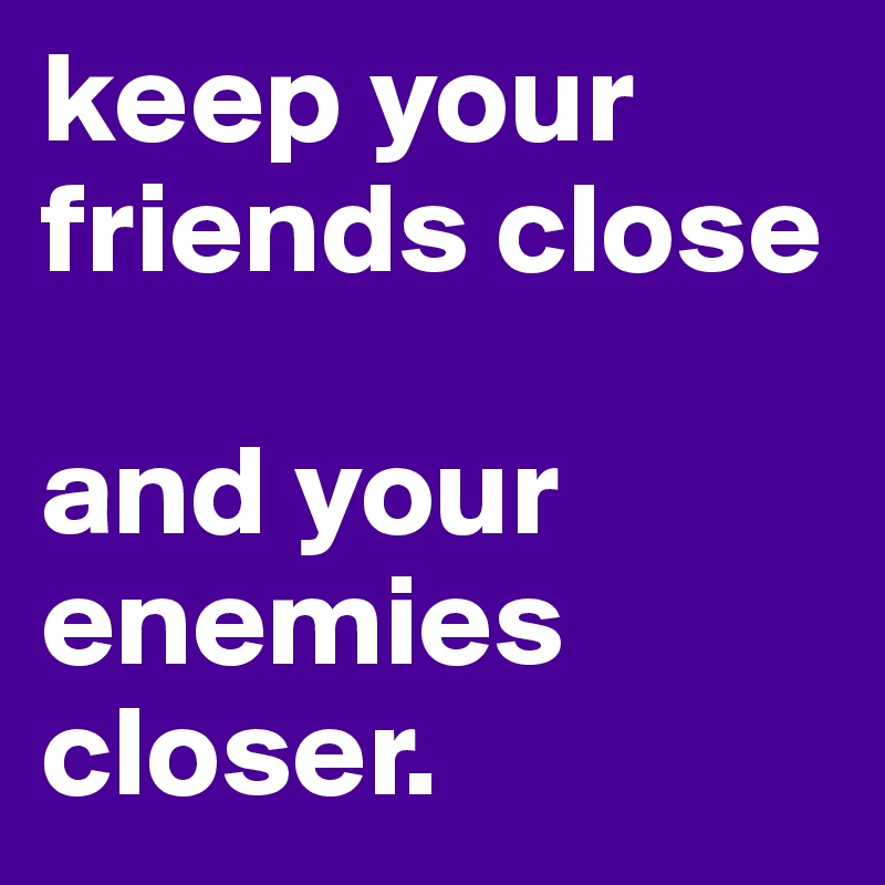 keep your friends close

and your enemies closer.