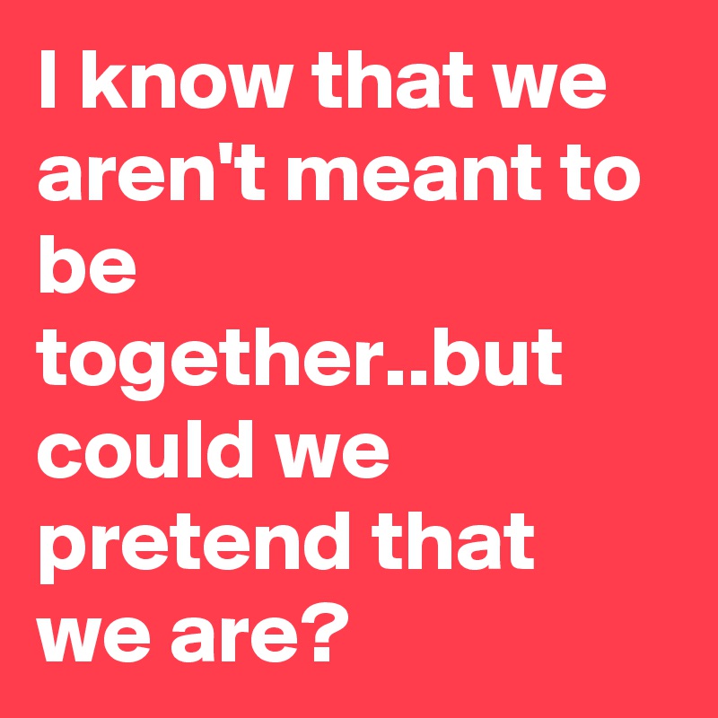 i-know-that-we-aren-t-meant-to-be-together-but-could-we-pretend-that