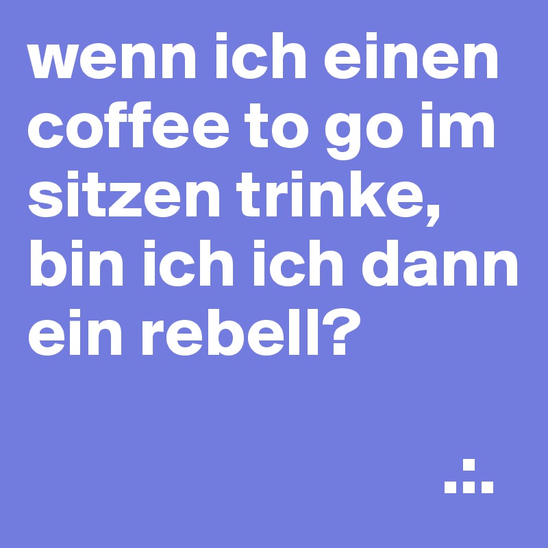 wenn ich einen coffee to go im sitzen trinke, bin ich ich dann ein rebell?

                              .:.