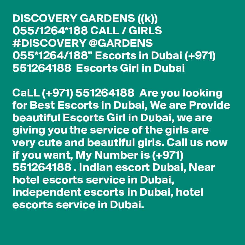 DISCOVERY GARDENS ((k)) 055/1264*188 CALL / GIRLS #DISCOVERY @GARDENS 055*1264/188" Escorts in Dubai (+971) 551264188  Escorts Girl in Dubai

CaLL (+971) 551264188  Are you looking for Best Escorts in Dubai, We are Provide beautiful Escorts Girl in Dubai, we are giving you the service of the girls are very cute and beautiful girls. Call us now if you want, My Number is (+971) 551264188 . Indian escort Dubai, Near hotel escorts service in Dubai, independent escorts in Dubai, hotel escorts service in Dubai. 
