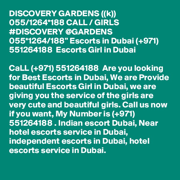 DISCOVERY GARDENS ((k)) 055/1264*188 CALL / GIRLS #DISCOVERY @GARDENS 055*1264/188" Escorts in Dubai (+971) 551264188  Escorts Girl in Dubai

CaLL (+971) 551264188  Are you looking for Best Escorts in Dubai, We are Provide beautiful Escorts Girl in Dubai, we are giving you the service of the girls are very cute and beautiful girls. Call us now if you want, My Number is (+971) 551264188 . Indian escort Dubai, Near hotel escorts service in Dubai, independent escorts in Dubai, hotel escorts service in Dubai. 
