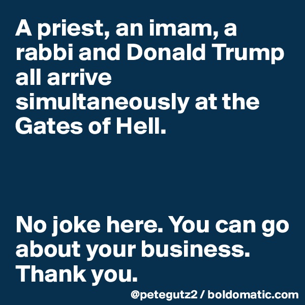 A priest, an imam, a rabbi and Donald Trump all arrive simultaneously at the Gates of Hell.



No joke here. You can go about your business. Thank you.