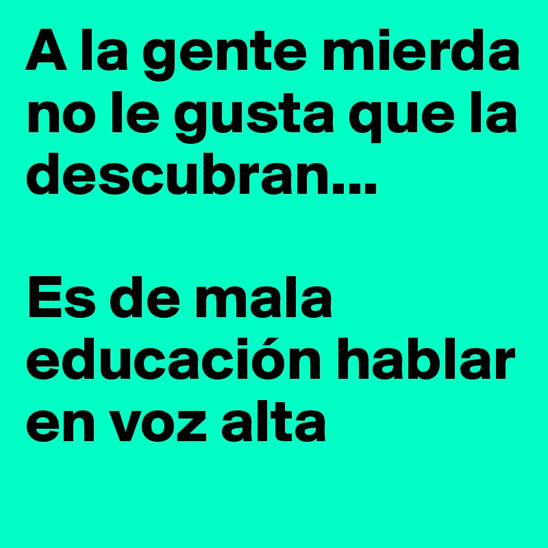 A la gente mierda no le gusta que la descubran...

Es de mala educación hablar en voz alta