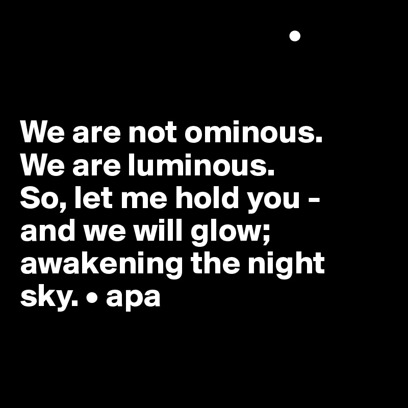                                          •


We are not ominous.
We are luminous. 
So, let me hold you - 
and we will glow; awakening the night sky. • apa


