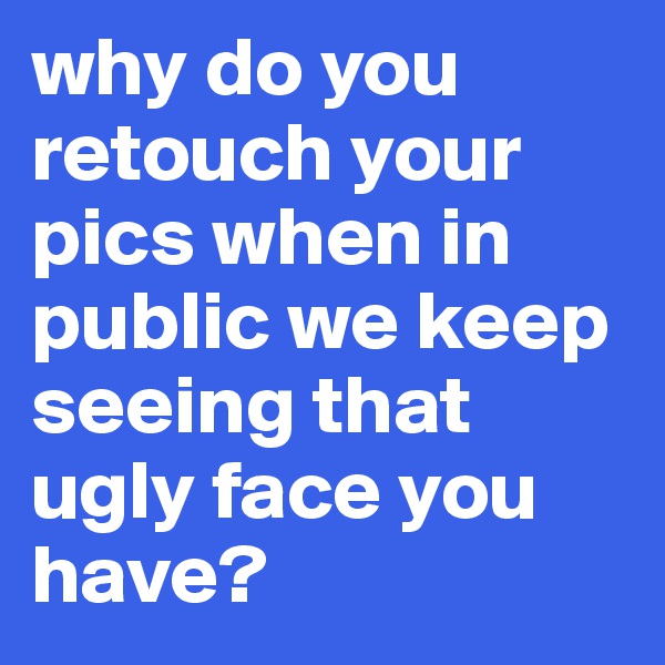 why do you retouch your pics when in public we keep seeing that ugly face you have?