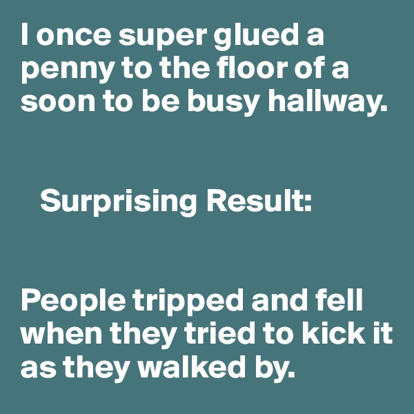 I once super glued a penny to the floor of a soon to be busy hallway. 


   Surprising Result:


People tripped and fell when they tried to kick it as they walked by. 