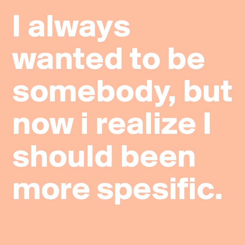 I always wanted to be somebody, but now i realize I should been more spesific.