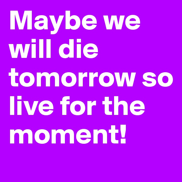 Maybe we will die tomorrow so live for the moment! 