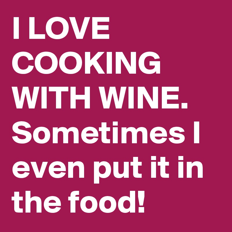 I LOVE COOKING WITH WINE.
Sometimes I even put it in the food!