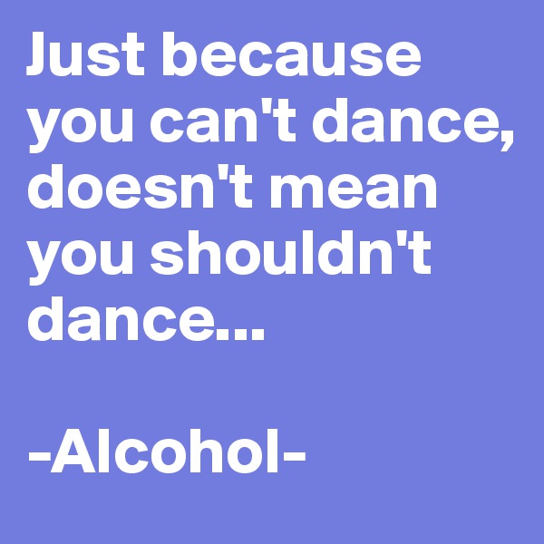 Just because you can't dance, doesn't mean you shouldn't dance...

-Alcohol-