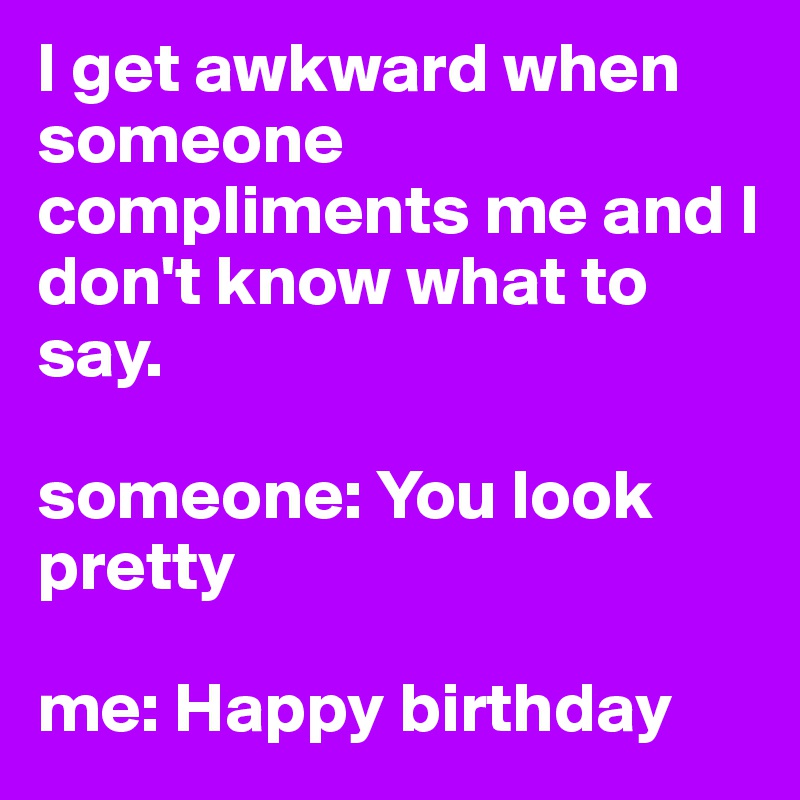 I get awkward when someone compliments me and I don't know what to say.

someone: You look pretty

me: Happy birthday